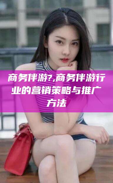 葫芦岛商务伴游?,商务伴游行业的营销策略与推广方法