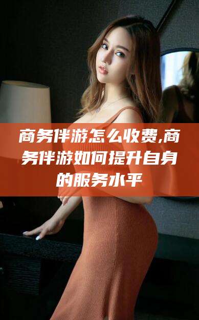 葫芦岛商务伴游怎么收费,商务伴游如何提升自身的服务水平