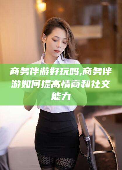 葫芦岛商务伴游好玩吗,商务伴游如何提高情商和社交能力