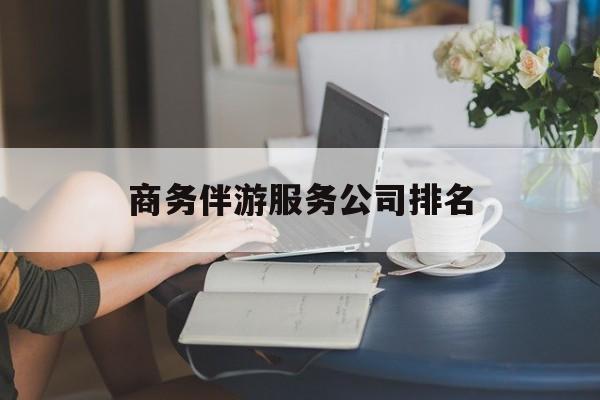 商务伴游服务公司排名榜最新资讯（谁能告诉我哪里有葫芦岛商务伴游服务公司排名？）